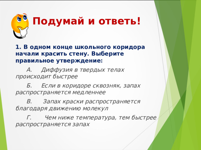  Подумай и ответь! 1. В одном конце школьного коридора начали красить стену. Выберите правильное утверждение:  А. Диффузия в твердых телах происходит быстрее  Б. Если в коридоре сквозняк, запах распространяется медленнее  В. Запах краски распространяется благодаря движению молекул  Г. Чем ниже температура, тем быстрее распространяется запах  
