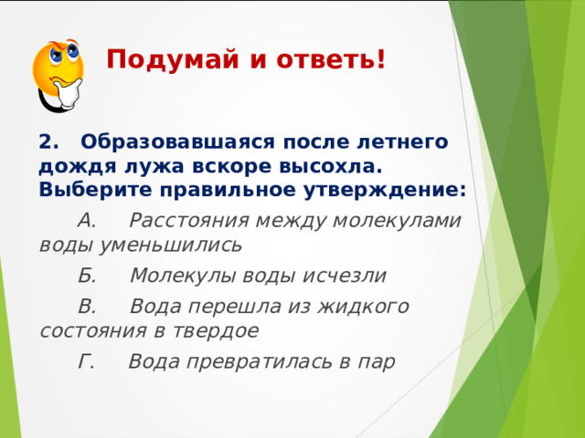  Подумай и ответь!    2. Образовавшаяся после летнего дождя лужа вскоре высохла. Выберите правильное утверждение:  А. Расстояния между молекулами воды уменьшились  Б. Молекулы воды исчезли  В. Вода перешла из жидкого состояния в твердое  Г. Вода превратилась в пар  