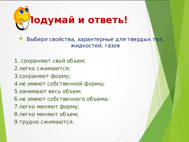  Подумай и ответь! Выбери свойства, характерные для твердых тел, жидкостей, газов  1. сохраняют свой объем; 2.легко сжимаются; 3.сохраняют форму; 4.не имеют собственной формы; 5.занимают весь об ъ ем; 6.не имеют собственного объема; 7.легко меняют форму; 8.легко меняют объем; 9.трудно сжимаются. 