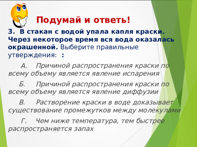  Подумай и ответь!    3. В стакан с водой упала капля краски. Через некоторое время вся вода оказалась окрашенной. Выберите правильные утверждения: :  А. Причиной распространения краски по всему объему является явление испарения  Б. Причиной распространения краски по всему объему является явление диффузии  В. Растворение краски в воде доказывает существование промежутков между молекулами  Г. Чем ниже температура, тем быстрее распространяется запах  