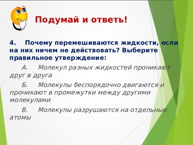  Подумай и ответь!    4. Почему перемешиваются жидкости, если на них ничем не действовать? Выберите правильное утверждение:  А. Молекул разных жидкостей проникают друг в друга  Б. Молекулы беспорядочно двигаются и проникают в промежутки между другими молекулами  В. Молекулы разрушаются на отдельные атомы  