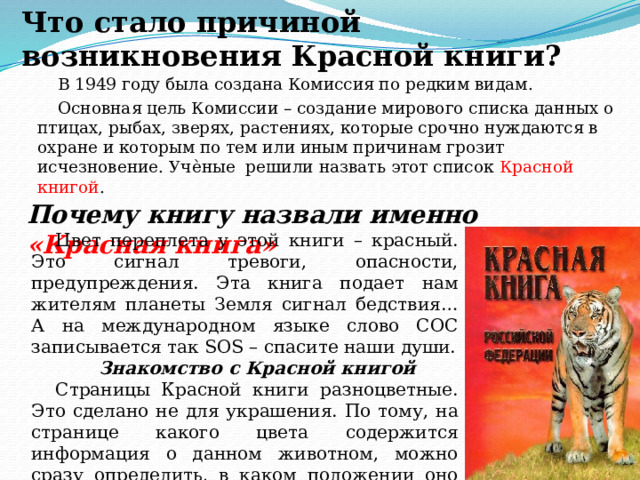 Что стало причиной возникновения Красной книги?   В 1949 году была создана Комиссия по редким видам. Основная цель Комиссии – создание мирового списка данных о птицах, рыбах, зверях, растениях, которые срочно нуждаются в охране и которым по тем или иным причинам грозит исчезновение. Учѐные решили назвать этот список Красной книгой . Почему книгу назвали именно «Красная книга» Цвет переплета у этой книги – красный. Это сигнал тревоги, опасности, предупреждения. Эта книга подает нам жителям планеты Земля сигнал бедствия… А на международном языке слово СОС записывается так SOS – спасите наши души. Знакомство с Красной книгой Страницы Красной книги разноцветные. Это сделано не для украшения. По тому, на странице какого цвета содержится информация о данном животном, можно сразу определить, в каком положении оно находится. 