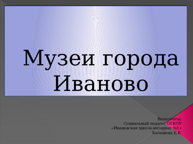 Музеи города Иваново Выполнила: Социальный педагог ОГКОУ «Ивановская школа-интернат №1» Балашова Е.В . 