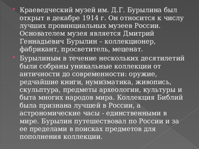 Краеведческий музей им. Д.Г. Бурылина был открыт в декабре 1914 г. Он относится к числу лучших провинциальных музеев России. Основателем музея является Дмитрий Геннадьевич Бурылин – коллекционер, фабрикант, просветитель, меценат. Бурылиным в течение нескольких десятилетий были собраны уникальные коллекции от античности до современности: оружие, редчайшие книги, нумизматика, живопись, скульптура, предметы археологии, культуры и быта многих народов мира. Коллекция Библий была признана лучшей в России, а астрономические часы - единственными в мире. Бурылин путешествовал по России и за ее пределами в поисках предметов для пополнения коллекции. 