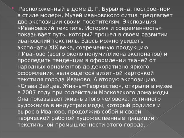  Расположенный в доме Д. Г. Бурылина, построенном в стиле модерн, Музей ивановского ситца предлагает две экспозиции своим посетителям. Экспозиция «Ивановский текстиль. История и современность» показывает путь, который прошел в своем развитии ивановский текстиль. Здесь можно увидеть экспонаты XIX века, современную продукцию г.Иваново (всего около полумиллиона экспонатов) и проследить тенденции в оформлении тканей от народных орнаментов до декоративно-яркого оформления, являющегося визитной карточкой текстиля города Иваново. А вторую экспозицию, «Слава Зайцев. Жизнь=Творчество», открыли в музее в 2007 году при содействии Московского дома моды. Она показывает жизнь этого человека, истинного художника в индустрии моды, который родился и вырос в Иваново, продолжив собой и своей творческой работой художественные традиции текстильной промышленности этого города. 