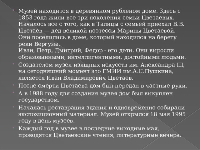 Музей находится в деревянном рубленом доме. Здесь с 1853 года жили все три поколения семьи Цветаевых. Началось все с того, как в Талицы с семьей приехал В.В. Цветаев — дед великой поэтессы Марины Цветаевой. Они поселились в доме, который находился на берегу реки Вергузы.  Иван, Петр, Дмитрий, Федор - его дети. Они выросли образованными, интеллигентными, достойными людьми. Создателем музея изящных искусств им. Александра III, на сегодняшний момент это ГМИИ им.А.С.Пушкина, является Иван Владимирович Цветаев. После смерти Цветаева дом был передан в частные руки. А в 1988 году для создания музея дом был выкуплен государством. Началась реставрация здания и одновременно собирали экспозиционный материал. Музей открылся 18 мая 1995 году в день музеев. Каждый год в музее в последние выходные мая, проводятся Цветаевские чтения, литературные вечера. 