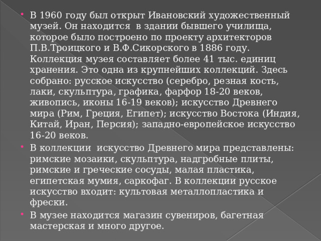 В 1960 году был открыт Ивановский художественный музей. Он находится  в здании бывшего училища, которое было построено по проекту архитекторов П.В.Троицкого и В.Ф.Сикорского в 1886 году. Коллекция музея составляет более 41 тыс. единиц хранения. Это одна из крупнейших коллекций. Здесь собрано: русское искусство (серебро, резная кость, лаки, скульптура, графика, фарфор 18-20 веков, живопись, иконы 16-19 веков); искусство Древнего мира (Рим, Греция, Египет); искусство Востока (Индия, Китай, Иран, Персия); западно-европейское искусство 16-20 веков. В коллекции  искусство Древнего мира представлены: римские мозаики, скульптура, надгробные плиты, римские и греческие сосуды, малая пластика, египетская мумия, саркофаг. В коллекции русское искусство входит: культовая металлопластика и фрески. В музее находится магазин сувениров, багетная мастерская и много другое. 