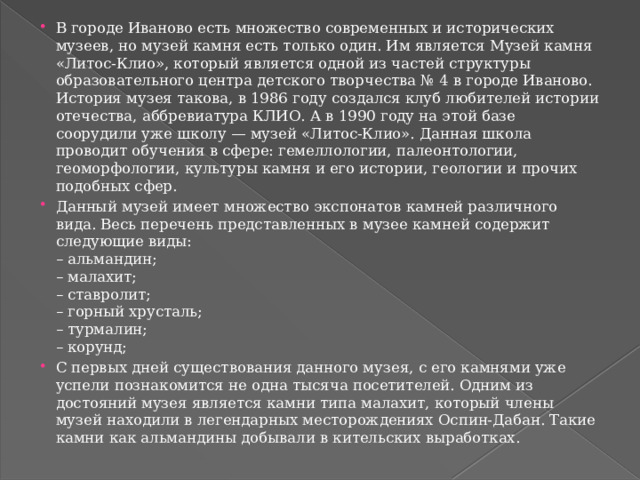 В городе Иваново есть множество современных и исторических музеев, но музей камня есть только один. Им является Музей камня «Литос-Клио», который является одной из частей структуры образовательного центра детского творчества № 4 в городе Иваново. История музея такова, в 1986 году создался клуб любителей истории отечества, аббревиатура КЛИО. А в 1990 году на этой базе соорудили уже школу — музей «Литос-Клио». Данная школа проводит обучения в сфере: гемеллологии, палеонтологии, геоморфологии, культуры камня и его истории, геологии и прочих подобных сфер. Данный музей имеет множество экспонатов камней различного вида. Весь перечень представленных в музее камней содержит следующие виды:  – альмандин;  – малахит;  – ставролит;  – горный хрусталь;  – турмалин;  – корунд; С первых дней существования данного музея, с его камнями уже успели познакомится не одна тысяча посетителей. Одним из достояний музея является камни типа малахит, который члены музей находили в легендарных месторождениях Оспин-Дабан. Такие камни как альмандины добывали в кительских выработках.   
