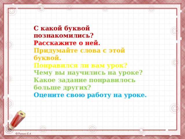 С какой буквой познакомились? Расскажите о ней. Придумайте слова с этой буквой. Понравился ли вам урок? Чему вы научились на уроке? Какое задание понравилось больше других? Оцените свою работу на уроке. 