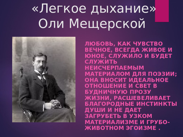  «Легкое дыхание»  Оли Мещерской ЛЮБОВЬ, КАК ЧУВСТВО ВЕЧНОЕ, ВСЕГДА ЖИВОЕ И ЮНОЕ, СЛУЖИЛО И БУДЕТ СЛУЖИТЬ НЕИСЧЕРПАЕМЫМ МАТЕРИАЛОМ ДЛЯ ПОЭЗИИ; ОНА ВНОСИТ ИДЕАЛЬНОЕ ОТНОШЕНИЕ И СВЕТ В БУДНИЧНУЮ ПРОЗУ ЖИЗНИ, РАСШЕВЕЛИВАЕТ БЛАГОРОДНЫЕ ИНСТИНКТЫ ДУШИ И НЕ ДАЕТ ЗАГРУБЕТЬ В УЗКОМ МАТЕРИАЛИЗМЕ И ГРУБО-ЖИВОТНОМ ЭГОИЗМЕ .   И. БУНИН 