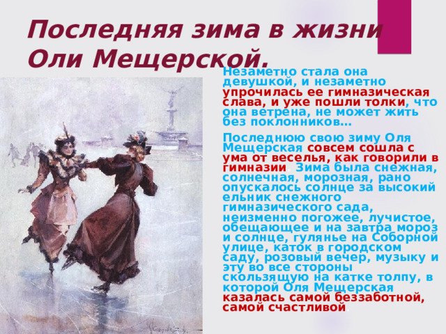 Последняя зима в жизни Оли Мещерской.  Незаметно стала она девушкой, и незаметно упрочилась ее гимназическая слава, и уже пошли толки , что она ветрена, не может жить без поклонников…  Последнюю свою зиму Оля Мещерская совсем сошла с ума от веселья , как говорили в гимназии . Зима была снежная, солнечная, морозная, рано опускалось солнце за высокий ельник снежного гимназического сада, неизменно погожее, лучистое, обещающее и на завтра мороз и солнце, гулянье на Соборной улице, каток в город­ском саду, розовый вечер, музыку и эту во все стороны скользящую на катке толпу, в которой Оля Мещерская казалась самой беззаботной, самой счастливой . 
