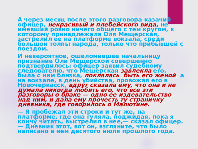  А через месяц после этого разговора казачий офицер, некрасивый и плебейского вида , не имевший ровно ничего общего с тем кругом, к которому принадлежала Оля Мещерская, застрелил ее на платформе вокзала, среди большой толпы народа, только что прибывшей с поездом.  И невероятное, ошеломившее начальницу признание Оли Мещерской совершенно подтвердилось: офицер заявил судебному следователю, что Мещерская завлекла  его, была с ним близка,  поклялась быть его женой , а на вокзале, в день убийства, провожая его в Новочеркасск, вдруг сказала ему, что она и не думала никогда любить его, что все эти разговоры о браке — одно ее издевательство над ним, и дала ему прочесть ту страничку дневника, где говорилось о Малютине.  — Я пробежал эти строки и тут же, на платформе, где она гуляла, поджидая, пока я кончу читать, выстрелил в нее,— сказал офицер.— Дневник этот, вот он, взгляните, что было написано в нем десятого июля прошлого года.  