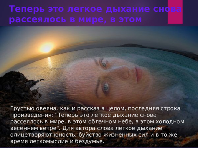Теперь это легкое дыхание снова рассеялось в мире, в этом облачном небе, в этом холодном весеннем ветре.   Грустью овеяна, как и рассказ в целом, последняя строка произведения: 
