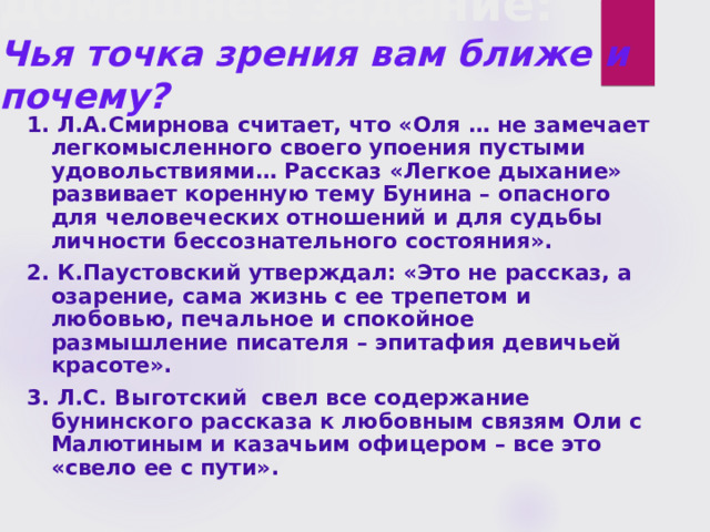 Домашнее задание:  Чья точка зрения вам ближе и почему?   1. Л.А.Смирнова считает, что «Оля … не замечает легкомысленного своего упоения пустыми удовольствиями… Рассказ «Легкое дыхание» развивает коренную тему Бунина – опасного для человеческих отношений и для судьбы личности бессознательного состояния». 2. К.Паустовский утверждал: «Это не рассказ, а озарение, сама жизнь с ее трепетом и любовью, печальное и спокойное размышление писателя – эпитафия девичьей красоте». 3. Л.С. Выготский свел все содержание бунинского рассказа к любовным связям Оли с Малютиным и казачьим офицером – все это «свело ее с пути». 