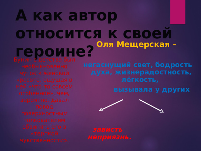 А как автор относится к своей героине? Оля Мещерская –  негаснущий свет, бодрость духа, жизнерадостность, лёгкость,  вызывала у других     зависть неприязнь. Бунин с детства был необыкновенно чуток к женской красоте, ощущая в ней «что-то совсем особенное», чем, вероятно, давал повод поверхностным толкователям обвинять его в «терпкой чувственности». 