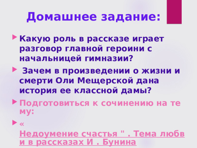 Домашнее задание: Какую роль в рассказе играет разговор главной героини с начальницей гимназии?  Зачем в произведении о жизни и смерти Оли Мещерской дана история ее классной дамы? Подготовиться к сочинению на тему: « Недоумение счастья 