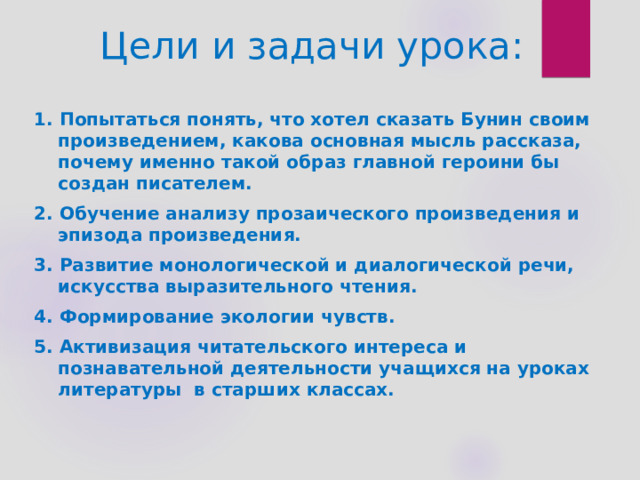 Цели и задачи урока: 1. Попытаться понять, что хотел сказать Бунин своим произведением, какова основная мысль рассказа, почему именно такой образ главной героини бы создан писателем. 2. Обучение анализу прозаического произведения и эпизода произведения. 3. Развитие монологической и диалогической речи, искусства выразительного чтения. 4. Формирование экологии чувств. 5. Активизация читательского интереса и познавательной деятельности учащихся на уроках литературы  в старших классах.  