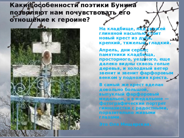 Какие особенности поэтики Бунина позволяют нам почувствовать его отношение к героине?  На кладбище, над свежей глиняной насыпью стоит новый крест из дуба, крепкий, тяжелый, гладкий.  Апрель, дни серые; памятники кладбища, просторного, уездного, еще далеко видны сквозь голые деревья, и холодный ветер звенит и звенит фарфоровым венком у подножия креста.  В самый же крест вделан довольно большой, выпуклый фарфоровый медальон, а в медальоне — фотографический портрет гимназистки с радостными, поразительно живыми глазами.  Это Оля Мещерская.  