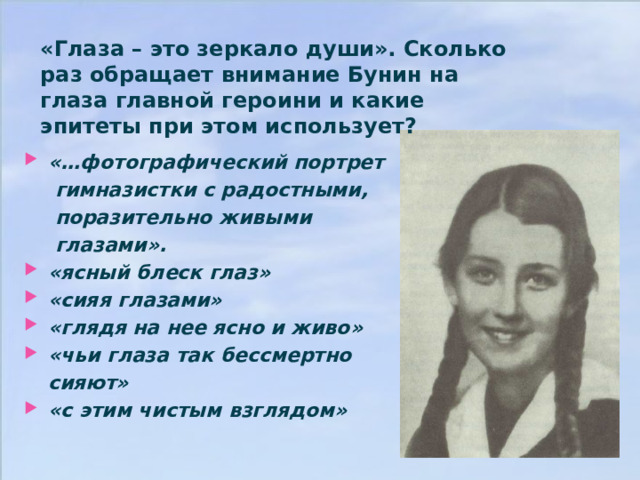«Глаза – это зеркало души». Сколько раз обращает внимание Бунин на глаза главной героини и какие эпитеты при этом использует?  «…фотографический портрет   гимназистки с радостными,   поразительно живыми   глазами». «ясный блеск глаз» «сияя глазами» «глядя на нее ясно и живо» «чьи глаза так бессмертно  сияют» «с этим чистым взглядом»   