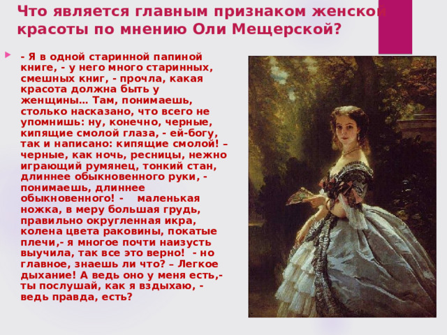 Что является главным признаком женской красоты по мнению Оли Мещерской? - Я в одной старинной папиной книге, - у него много старинных, смешных книг, - прочла, какая красота должна быть у женщины… Там, понимаешь, столько насказано, что всего не упомнишь: ну, конечно, черные, кипящие смолой глаза, - ей-богу, так и написано: кипящие смолой! – черные, как ночь, ресницы, нежно играющий румянец, тонкий стан, длиннее обыкновенного руки, - понимаешь, длиннее обыкновенного! - маленькая ножка, в меру большая грудь, правильно округленная икра, колена цвета раковины, покатые плечи,- я многое почти наизусть выучила, так все это верно! - но главное, знаешь ли что? – Легкое дыхание! А ведь оно у меня есть,- ты послушай, как я вздыхаю, - ведь правда, есть? 