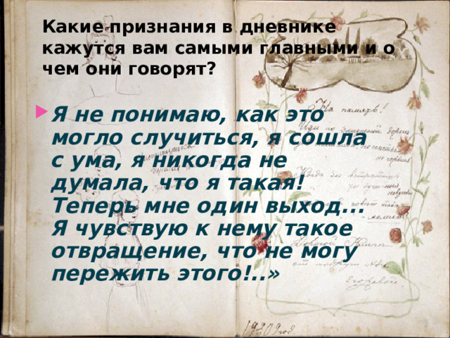 Какие признания в дневнике кажутся вам самыми главными и о чем они говорят? Я не понимаю, как это могло случиться, я сошла с ума, я никогда не думала, что я такая! Теперь мне один выход... Я чувствую к нему такое отвращение, что не могу пережить этого!..»  
