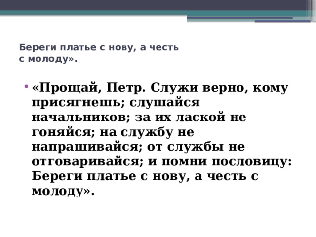 Береги платье с нову, а честь  с молоду».    «Прощай, Петр. Служи верно, кому присягнешь; слушайся начальников; за их лаской не гоняйся; на службу не напрашивайся; от службы не отговаривайся; и помни пословицу: Береги платье с нову, а честь с молоду».  