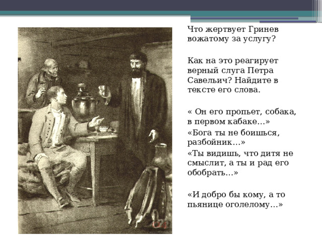 Что жертвует Гринев вожатому за услугу? Как на это реагирует верный слуга Петра Савельич? Найдите в тексте его слова. « Он его пропьет, собака, в первом кабаке…» «Бога ты не боишься, разбойник…» «Ты видишь, что дитя не смыслит, а ты и рад его обобрать…» «И добро бы кому, а то пьянице оголелому…» 