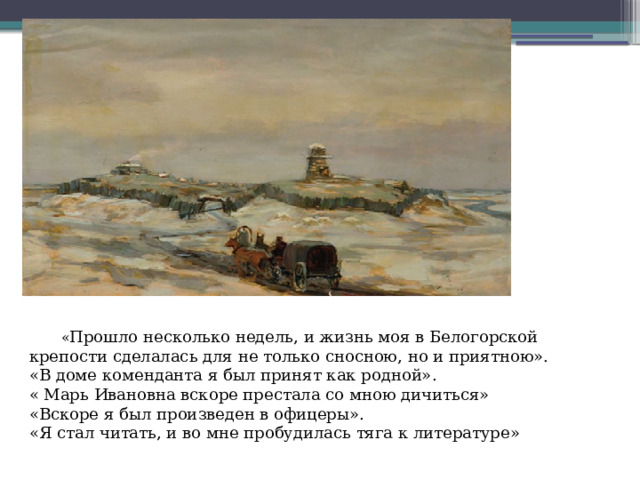  « Прошло несколько недель, и жизнь моя в Белогорской крепости сделалась для не только сносною, но и приятною».  «В доме коменданта я был принят как родной».  « Марь Ивановна вскоре престала со мною дичиться»  «Вскоре я был произведен в офицеры».  «Я стал читать, и во мне пробудилась тяга к литературе»   