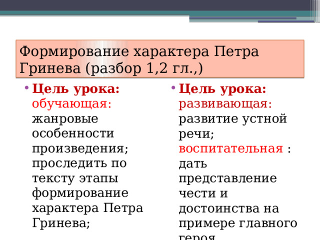 Формирование характера Петра Гринева (разбор 1,2 гл.,) Цель урока: обучающая: жанровые особенности произведения; проследить по тексту этапы формирование характера Петра Гринева; Цель урока:  развивающая: развитие устной речи; воспитательная : дать представление чести и достоинства на примере главного героя. 