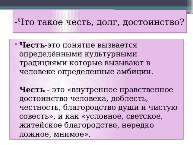 -Что такое честь, долг, достоинство? Честь -это понятие вызвается определёнными культурными традициями которые вызывают в человеке определенные амбиции.   Честь - это «внутреннее нравственное достоинство человека, доблесть, честность, благородство души и чистую совесть», и как «условное, светское, житейское благородство, нередко ложное, мнимое». 