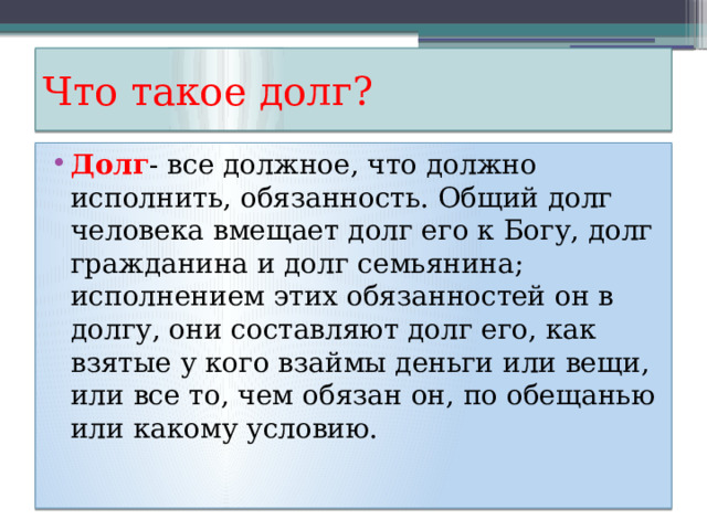Что такое долг? Долг - все должное, что должно исполнить, обязанность. Общий долг человека вмещает долг его к Богу, долг гражданина и долг семьянина; исполнением этих обязанностей он в долгу, они составляют долг его, как взятые у кого взаймы деньги или вещи, или все то, чем обязан он, по обещанью или какому условию. 
