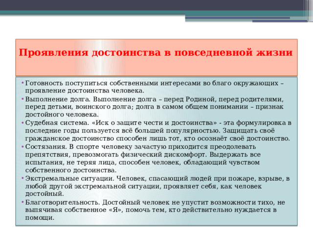 Проявления достоинства в повседневной жизни   Готовность поступиться собственными интересами во благо окружающих – проявление достоинства человека. Выполнение долга. Выполнение долга – перед Родиной, перед родителями, перед детьми, воинского долга; долга в самом общем понимании – признак достойного человека. Судебная система. «Иск о защите чести и достоинства» - эта формулировка в последние годы пользуется всё большей популярностью. Защищать своё гражданское достоинство способен лишь тот, кто осознаёт своё достоинство. Состязания. В спорте человеку зачастую приходится преодолевать препятствия, превозмогать физический дискомфорт. Выдержать все испытания, не теряя лица, способен человек, обладающий чувством собственного достоинства. Экстремальные ситуации. Человек, спасающий людей при пожаре, взрыве, в любой другой экстремальной ситуации, проявляет себя, как человек достойный. Благотворительность. Достойный человек не упустит возможности тихо, не выпячивая собственное «Я», помочь тем, кто действительно нуждается в помощи. 