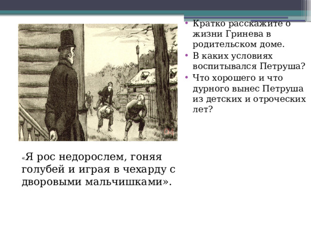 Кратко расскажите о жизни Гринева в родительском доме. В каких условиях воспитывался Петруша? Что хорошего и что дурного вынес Петруша из детских и отроческих лет? « Я рос недорослем, гоняя голубей и играя в чехарду с дворовыми мальчишками». 