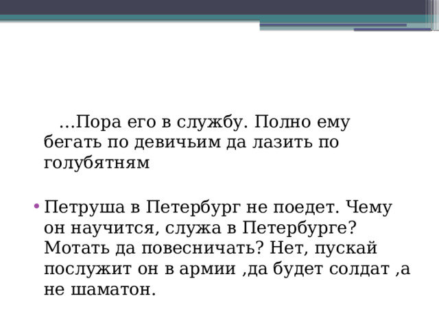 … Пора его в службу. Полно ему бегать по девичьим да лазить по голубятням Петруша в Петербург не поедет. Чему он научится, служа в Петербурге? Мотать да повесничать? Нет, пускай послужит он в армии ,да будет солдат ,а не шаматон. 