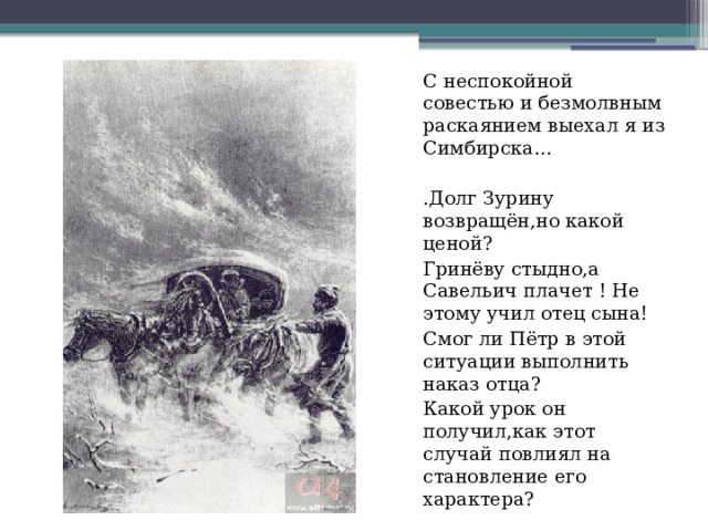 С неспокойной совестью и безмолвным раскаянием выехал я из Симбирска… .Долг Зурину возвращён,но какой ценой? Гринёву стыдно,а Савельич плачет ! Не этому учил отец сына! Смог ли Пётр в этой ситуации выполнить наказ отца? Какой урок он получил,как этот случай повлиял на становление его характера? 