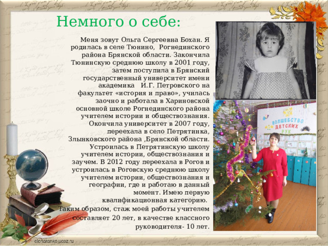 Немного о себе: Меня зовут Ольга Сергеевна Бохан. Я родилась в селе Тюнино, Рогнединского района Брянской области. Закончила Тюнинскую среднюю школу в 2001 году, затем поступила в Брянский государственный университет имени академика И.Г. Петровского на факультет «история и право», училась заочно и работала в Хариновской основной школе Рогнединского района учителем истории и обществознания. Окончила университет в 2007 году, переехала в село Петрятинка, Злынковского района ,Брянской области. Устроилась в Петрятинскую школу учителем истории, обществознания и заучем. В 2012 году переехала в Рогов и устроилась в Роговскую среднюю школу учителем истории, обществознания и географии, где и работаю в данный момент. Имею первую квалификационная категорию. Таким образом, стаж моей работы учителем составляет 20 лет, в качестве классного руководителя- 10 лет. 