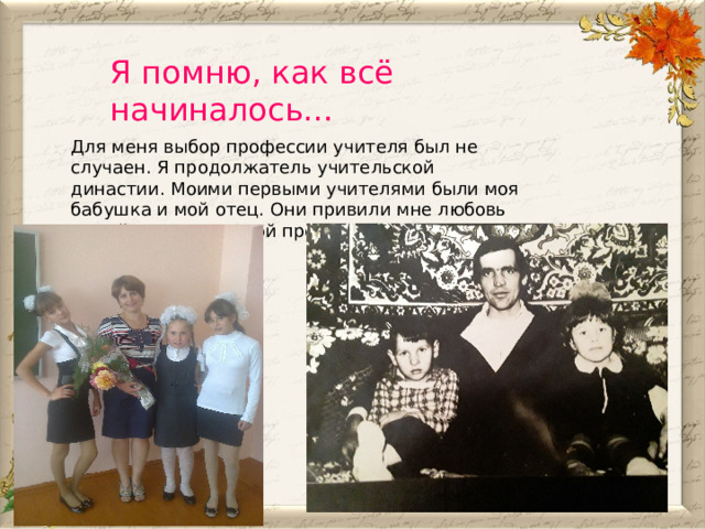 Я помню, как всё начиналось… Для меня выбор профессии учителя был не случаен. Я продолжатель учительской династии. Моими первыми учителями были моя бабушка и мой отец. Они привили мне любовь к этой замечательной профессии. 