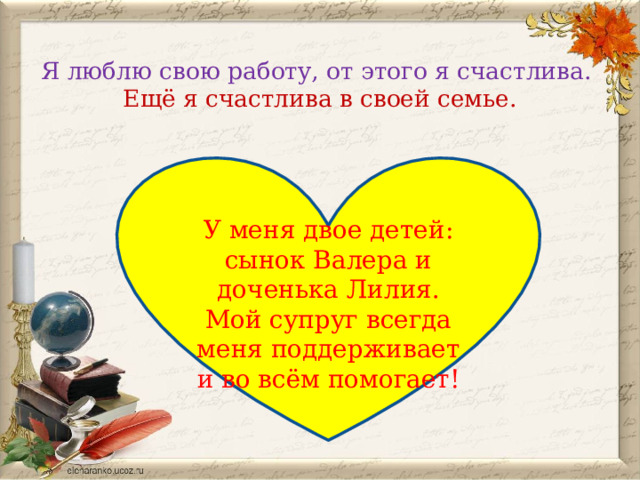  Я люблю свою работу, от этого я счастлива.  Ещё я счастлива в своей семье. У меня двое детей: сынок Валера и доченька Лилия. Мой супруг всегда меня поддерживает и во всём помогает! 
