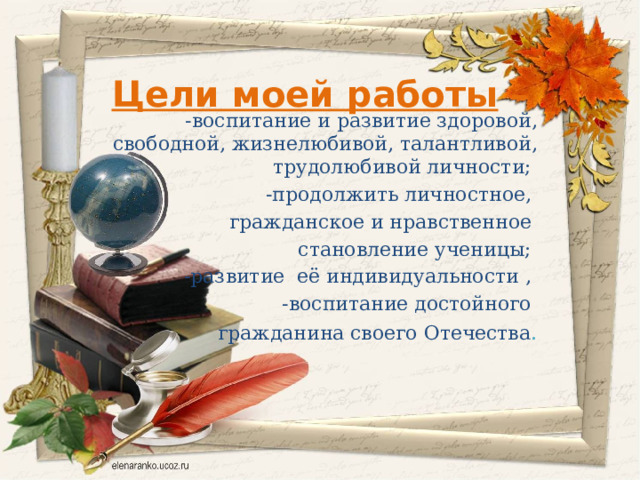 Цели моей работы –   -воспитание и развитие здоровой, свободной, жизнелюбивой, талантливой, трудолюбивой личности; -продолжить личностное, гражданское и нравственное становление ученицы; -развитие её индивидуальности , -воспитание достойного гражданина своего Отечества . 