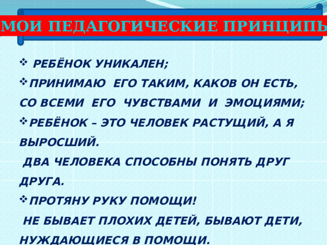 МОИ ПЕДАГОГИЧЕСКИЕ ПРИНЦИПЫ:  РЕБЁНОК УНИКАЛЕН; ПРИНИМАЮ ЕГО ТАКИМ, КАКОВ ОН ЕСТЬ, СО ВСЕМИ ЕГО ЧУВСТВАМИ И ЭМОЦИЯМИ; РЕБЁНОК – ЭТО ЧЕЛОВЕК РАСТУЩИЙ, А Я ВЫРОСШИЙ.  ДВА ЧЕЛОВЕКА СПОСОБНЫ ПОНЯТЬ ДРУГ ДРУГА. ПРОТЯНУ РУКУ ПОМОЩИ!  НЕ БЫВАЕТ ПЛОХИХ ДЕТЕЙ, БЫВАЮТ ДЕТИ, НУЖДАЮЩИЕСЯ В ПОМОЩИ. 