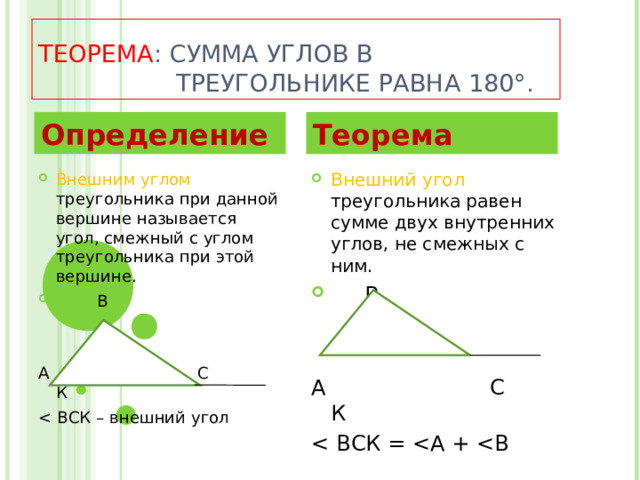  ТЕОРЕМА : СУММА УГЛОВ В  ТРЕУГОЛЬНИКЕ РАВНА 180°. Определение Теорема Внешний угол треугольника равен сумме двух внутренних углов, не смежных с ним.  В   А С К Внешним углом треугольника при данной вершине называется угол, смежный с углом треугольника при этой вершине.  В   А С К 