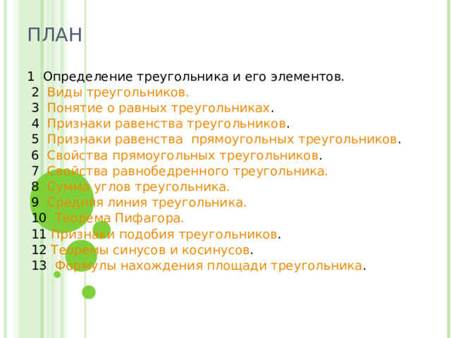 ПЛАН   1 Определение треугольника и его элементов.  2 Виды треугольников.  3 Понятие о равных треугольниках .  4 Признаки равенства треугольников .  5 Признаки равенства  прямоугольных треугольников .  6 Свойства прямоугольных треугольников .  7 Свойства равнобедренного треугольника.  8 Сумма углов треугольника.  9 Средняя линия треугольника.  10 Теорема Пифагора.  11 Признаки подобия треугольников .  12 Теоремы синусов и косинусов .  13  Формулы нахождения площади треугольника . 