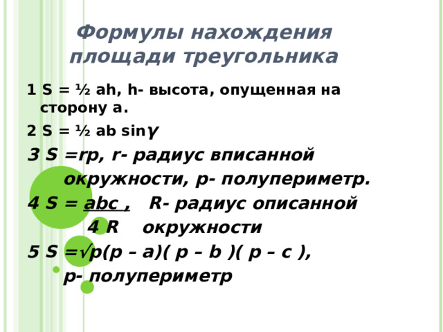 Формулы нахождения площади треугольника 1 S = ½ ah , h - высота, опущенная на сторону а. 2 S = ½ ab sin γ 3 S =rp, r- радиус вписанной   окружности, p- полупериметр. 4 S = abc , R- радиус описанной  4 R окружности 5 S =√ р (p – a)( p – b )( p – c ),  p- полупериметр    