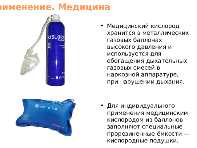 Применение. Медицина Медицинский кислород хранится в металлических газовых баллонах высокого давления и используется для обогащения дыхательных газовых смесей в наркозной аппаратуре, при нарушении дыхания. Для индивидуального применения медицинским кислородом из баллонов заполняют специальные прорезиненные ёмкости — кислородные подушки. 