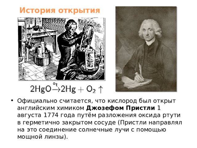 История открытия Официально считается, что кислород был открыт английским химиком Джозефом Пристли 1 августа 1774 года путём разложения оксида ртути в герметично закрытом сосуде (Пристли направлял на это соединение солнечные лучи с помощью мощной линзы). 