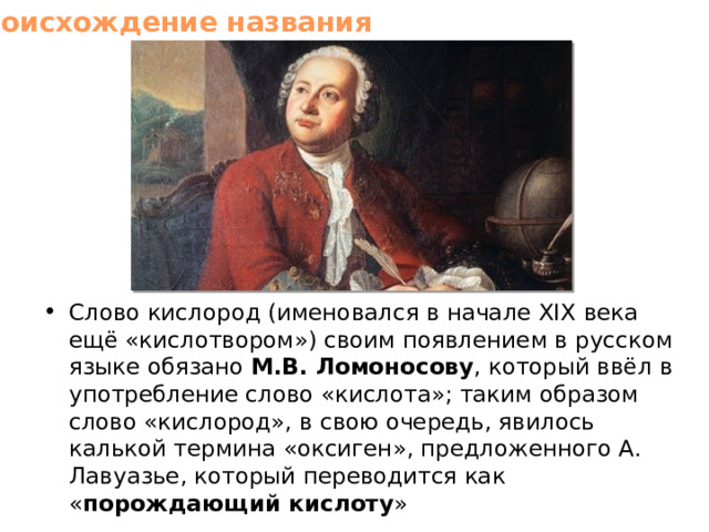 Происхождение названия Слово кислород (именовался в начале XIX века ещё «кислотвором») своим появлением в русском языке обязано М.В. Ломоносову , который ввёл в употребление слово «кислота»; таким образом слово «кислород», в свою очередь, явилось калькой термина «оксиген», предложенного А. Лавуазье, который переводится как « порождающий кислоту » 