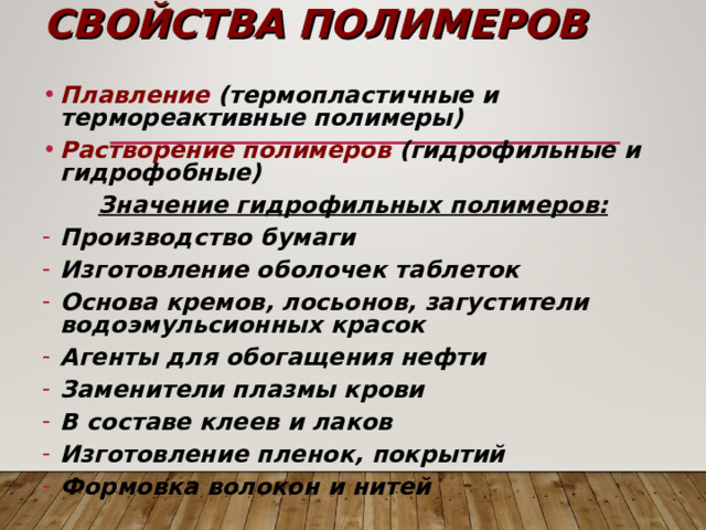 СВОЙСТВА ПОЛИМЕРОВ Плавление (термопластичные и термореактивные полимеры) Растворение полимеров (гидрофильные и гидрофобные) Значение гидрофильных полимеров: Производство бумаги Изготовление оболочек таблеток Основа кремов, лосьонов, загустители водоэмульсионных красок Агенты для обогащения нефти Заменители плазмы крови В составе клеев и лаков Изготовление пленок, покрытий Формовка волокон и нитей  