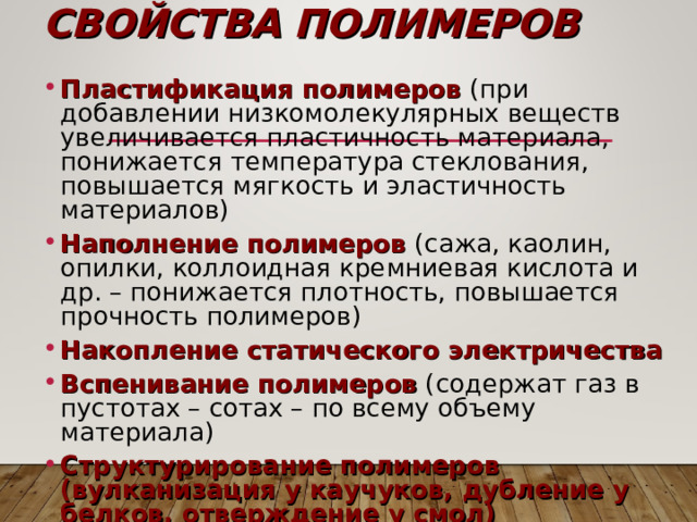 СВОЙСТВА ПОЛИМЕРОВ Пластификация полимеров (при добавлении низкомолекулярных веществ увеличивается пластичность материала, понижается температура стеклования, повышается мягкость и эластичность материалов) Наполнение полимеров (сажа, каолин, опилки, коллоидная кремниевая кислота и др. – понижается плотность, повышается прочность полимеров) Накопление статического электричества Вспенивание полимеров (содержат газ в пустотах – сотах – по всему объему материала) Структурирование полимеров (вулканизация у каучуков, дубление у белков, отверждение у смол) 