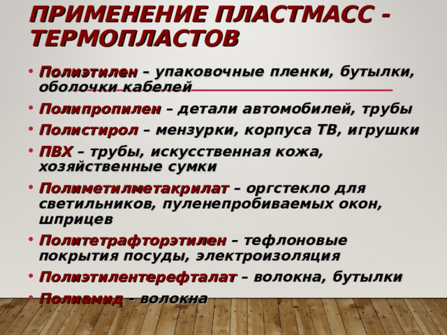 ПРИМЕНЕНИЕ ПЛАСТМАСС - ТЕРМОПЛАСТОВ Полиэтилен – упаковочные пленки, бутылки, оболочки кабелей Полипропилен – детали автомобилей, трубы Полистирол – мензурки, корпуса ТВ, игрушки ПВХ – трубы, искусственная кожа, хозяйственные сумки Полиметилметакрилат – оргстекло для светильников, пуленепробиваемых окон, шприцев Политетрафторэтилен – тефлоновые покрытия посуды, электроизоляция Полиэтилентерефталат – волокна, бутылки Полиамид - волокна  