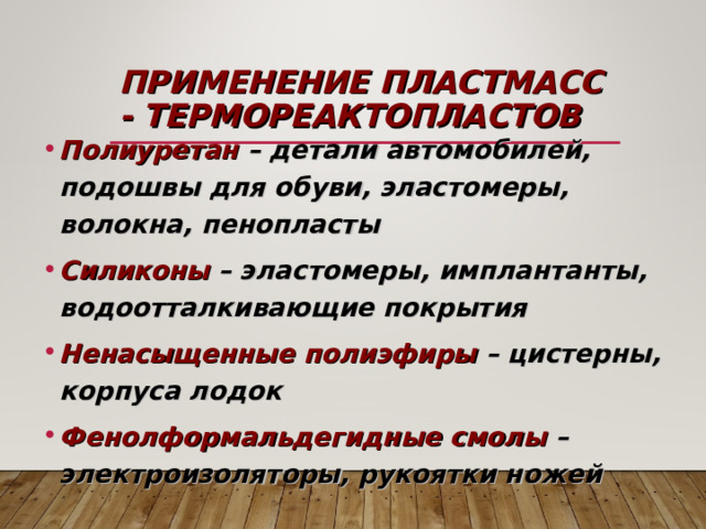 ПРИМЕНЕНИЕ ПЛАСТМАСС - ТЕРМОРЕАКТОПЛАСТОВ Полиуретан – детали автомобилей, подошвы для обуви, эластомеры, волокна, пенопласты Силиконы – эластомеры, имплантанты, водоотталкивающие покрытия Ненасыщенные полиэфиры – цистерны, корпуса лодок Фенолформальдегидные смолы – электроизоляторы, рукоятки ножей 